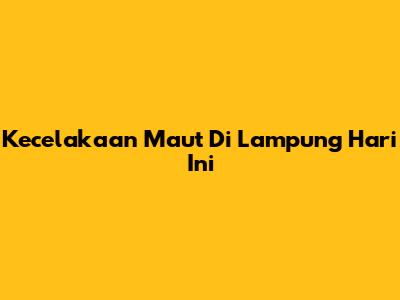 Kecelakaan Maut Di Lampung Hari Ini