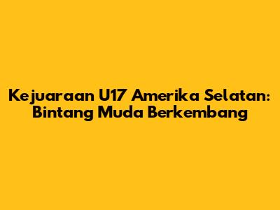 Kejuaraan U17 Amerika Selatan: Bintang Muda Berkembang