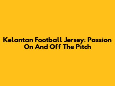 Kelantan Football Jersey: Passion On And Off The Pitch