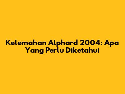 Kelemahan Alphard 2004: Apa Yang Perlu Diketahui