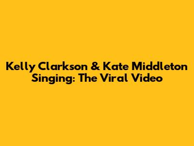 Kelly Clarkson & Kate Middleton Singing: The Viral Video