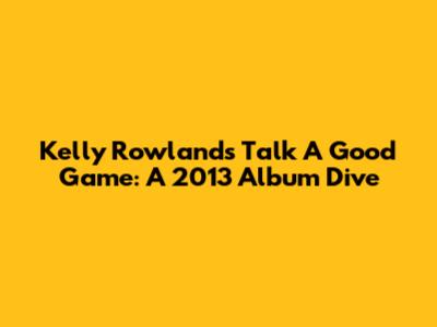 Kelly Rowland's 'Talk A Good Game': A 2013 Album Dive