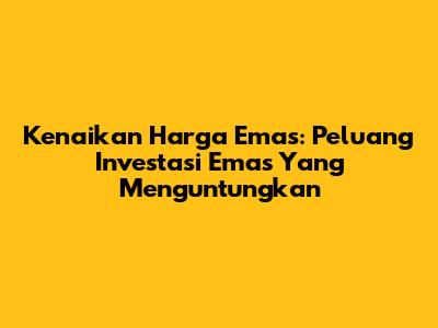 Kenaikan Harga Emas: Peluang Investasi Emas Yang Menguntungkan