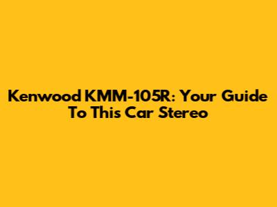 Kenwood KMM-105R: Your Guide To This Car Stereo