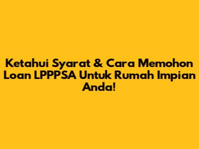 Ketahui Syarat & Cara Memohon Loan LPPPSA Untuk Rumah Impian Anda!