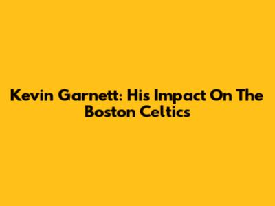 Kevin Garnett: His Impact On The Boston Celtics