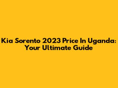 Kia Sorento 2023 Price In Uganda: Your Ultimate Guide