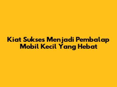 Kiat Sukses Menjadi Pembalap Mobil Kecil Yang Hebat
