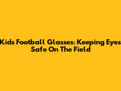 Kids' Football Glasses: Keeping Eyes Safe On The Field