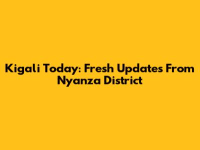 Kigali Today: Fresh Updates From Nyanza District