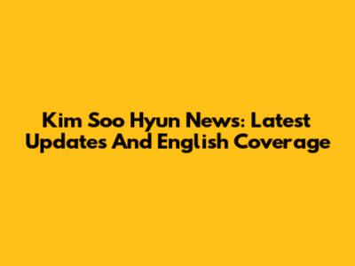 Kim Soo Hyun News: Latest Updates And English Coverage