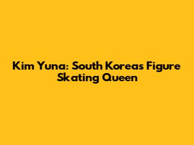 Kim Yuna: South Korea's Figure Skating Queen