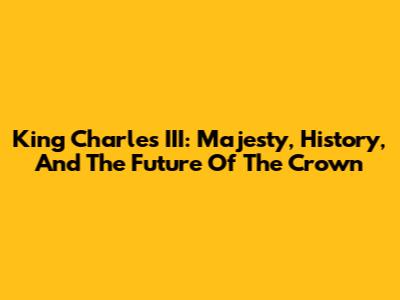 King Charles III: Majesty, History, And The Future Of The Crown
