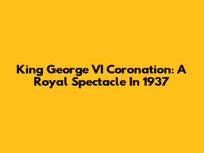 King George VI Coronation: A Royal Spectacle In 1937