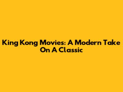 King Kong Movies: A Modern Take On A Classic