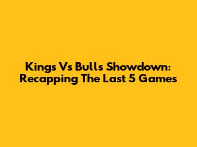 Kings Vs Bulls Showdown: Recapping The Last 5 Games