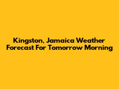 Kingston, Jamaica Weather Forecast For Tomorrow Morning