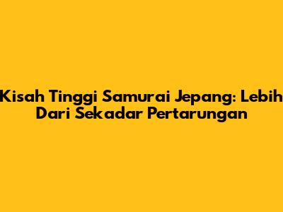 Kisah Tinggi Samurai Jepang: Lebih Dari Sekadar Pertarungan