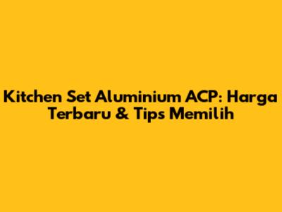 Kitchen Set Aluminium ACP: Harga Terbaru & Tips Memilih