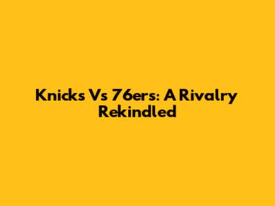 Knicks Vs 76ers: A Rivalry Rekindled