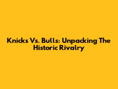 Knicks Vs. Bulls: Unpacking The Historic Rivalry