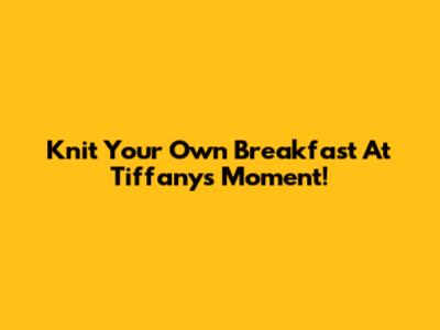 Knit Your Own Breakfast At Tiffany's Moment!