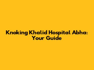 Knoking Khalid Hospital Abha: Your Guide