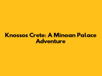 Knossos Crete: A Minoan Palace Adventure