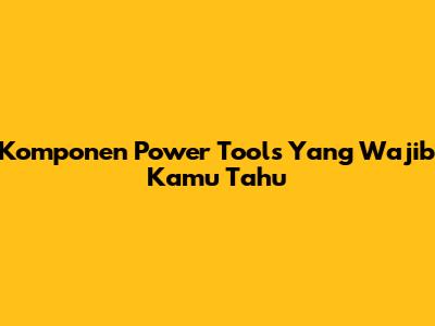 Komponen Power Tools Yang Wajib Kamu Tahu