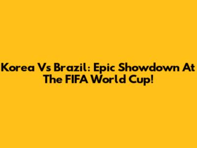 Korea Vs Brazil: Epic Showdown At The FIFA World Cup!