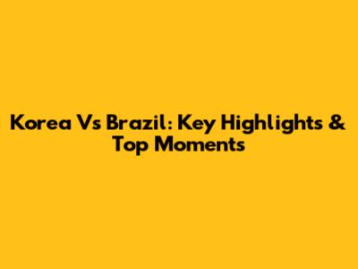 Korea Vs Brazil: Key Highlights & Top Moments