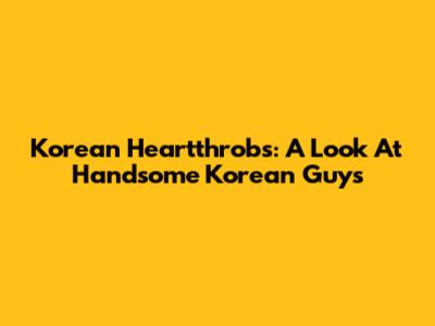 Korean Heartthrobs: A Look At Handsome Korean Guys