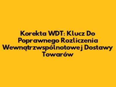 Korekta WDT: Klucz Do Poprawnego Rozliczenia Wewnątrzwspólnotowej Dostawy Towarów