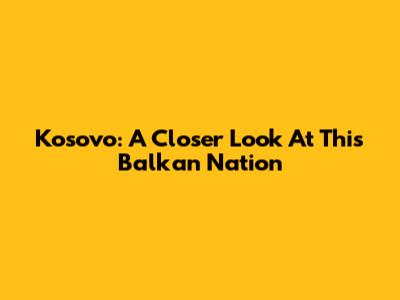 Kosovo: A Closer Look At This Balkan Nation
