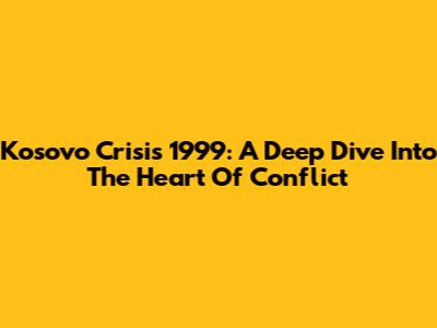 Kosovo Crisis 1999: A Deep Dive Into The Heart Of Conflict