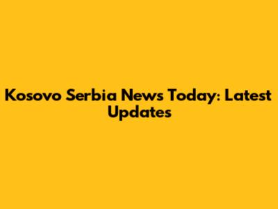 Kosovo Serbia News Today: Latest Updates