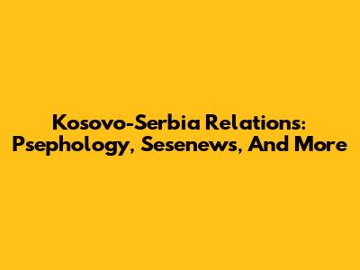 Kosovo-Serbia Relations: Psephology, Sesenews, And More