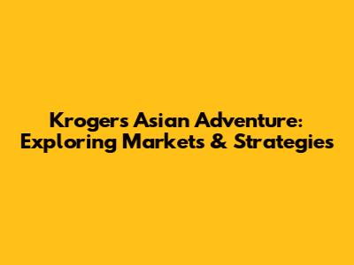 Kroger's Asian Adventure: Exploring Markets & Strategies