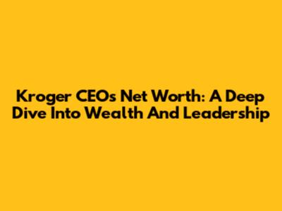 Kroger CEO's Net Worth: A Deep Dive Into Wealth And Leadership