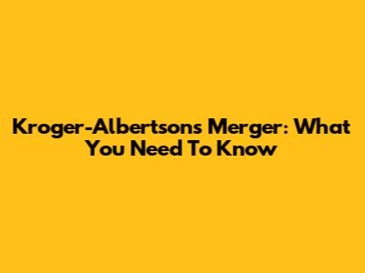 Kroger-Albertsons Merger: What You Need To Know