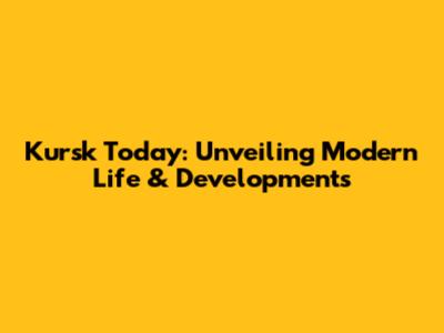 Kursk Today: Unveiling Modern Life & Developments