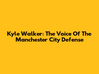 Kyle Walker: The Voice Of The Manchester City Defense