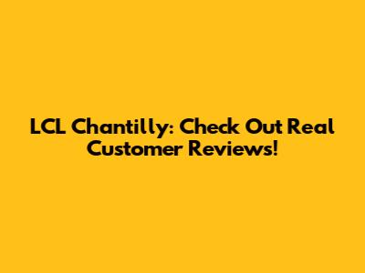 LCL Chantilly: Check Out Real Customer Reviews!