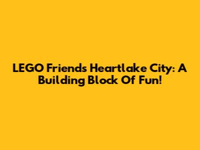 LEGO Friends Heartlake City: A Building Block Of Fun!