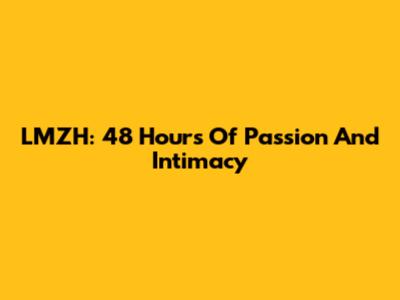 LMZH: 48 Hours Of Passion And Intimacy