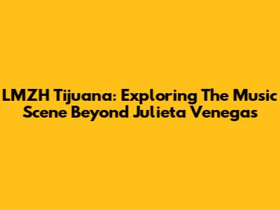 LMZH Tijuana: Exploring The Music Scene Beyond Julieta Venegas