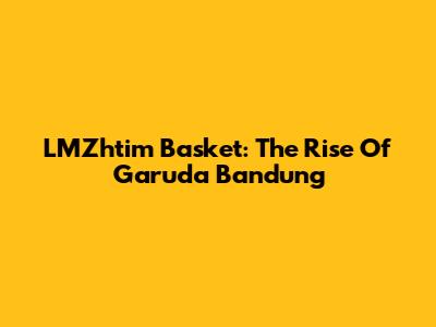 LMZhtim Basket: The Rise Of Garuda Bandung