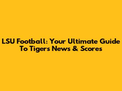 LSU Football: Your Ultimate Guide To Tigers News & Scores