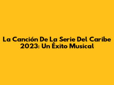 La Canción De La Serie Del Caribe 2023: Un Éxito Musical