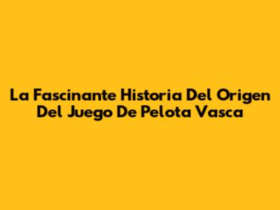 La Fascinante Historia Del Origen Del Juego De Pelota Vasca